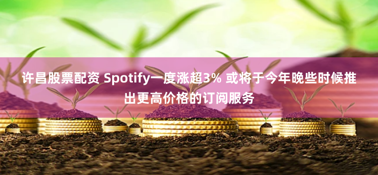 许昌股票配资 Spotify一度涨超3% 或将于今年晚些时候推出更高价格的订阅服务