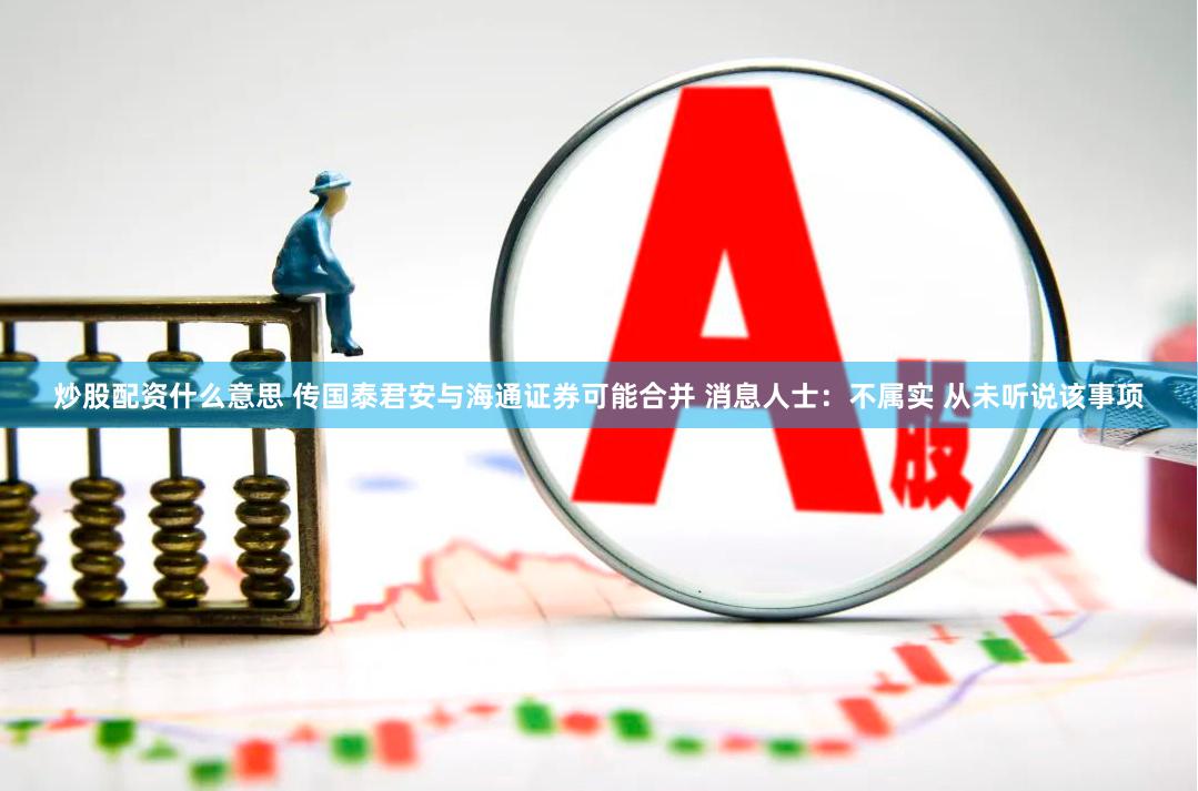炒股配资什么意思 传国泰君安与海通证券可能合并 消息人士：不属实 从未听说该事项