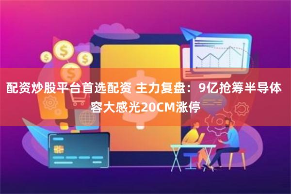 配资炒股平台首选配资 主力复盘：9亿抢筹半导体 容大感光20CM涨停