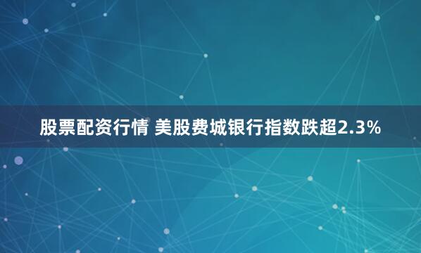 股票配资行情 美股费城银行指数跌超2.3%