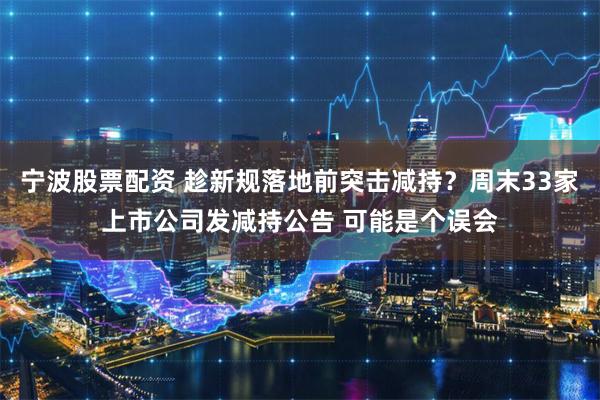 宁波股票配资 趁新规落地前突击减持？周末33家上市公司发减持公告 可能是个误会