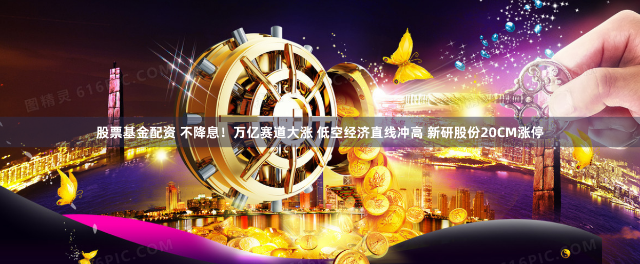 股票基金配资 不降息！万亿赛道大涨 低空经济直线冲高 新研股份20CM涨停