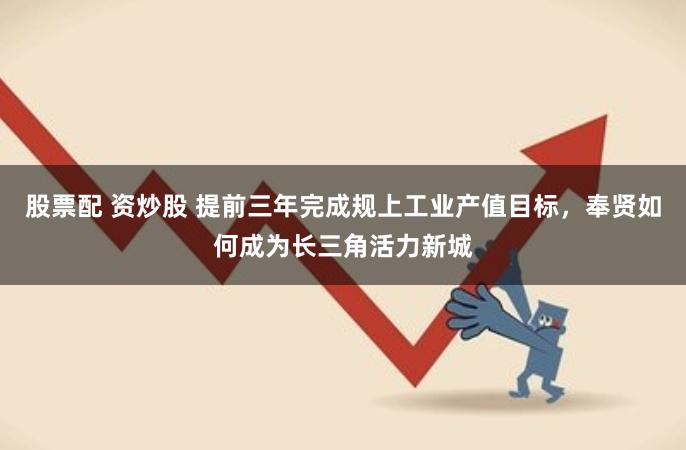 股票配 资炒股 提前三年完成规上工业产值目标，奉贤如何成为长三角活力新城