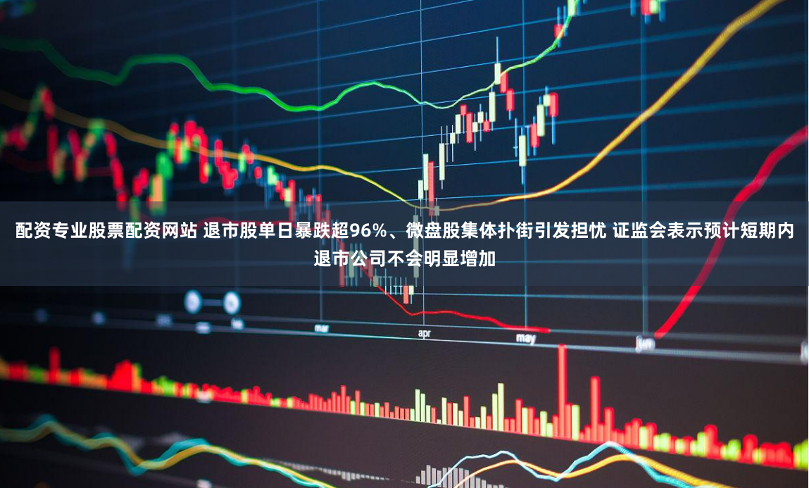 配资专业股票配资网站 退市股单日暴跌超96%、微盘股集体扑街引发担忧 证监会表示预计短期内退市公司不会明显增加