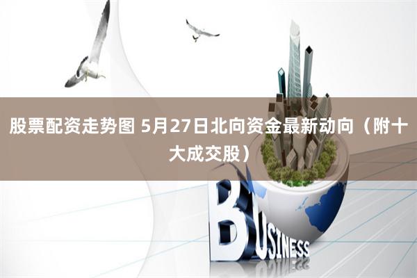 股票配资走势图 5月27日北向资金最新动向（附十大成交股）