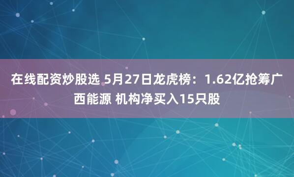 在线配资炒股选 5月27日龙虎榜：1.62亿抢筹广西能源 机构净买入15只股