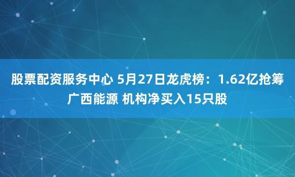 股票配资服务中心 5月27日龙虎榜：1.62亿抢筹广西能源 机构净买入15只股