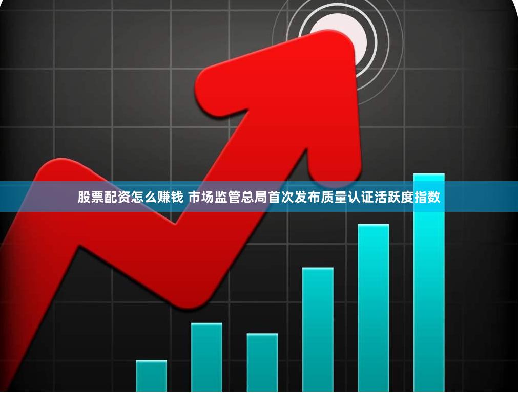 股票配资怎么赚钱 市场监管总局首次发布质量认证活跃度指数