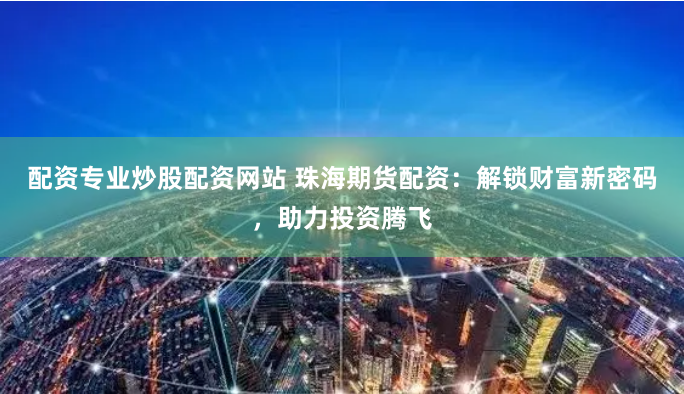 配资专业炒股配资网站 珠海期货配资：解锁财富新密码，助力投资腾飞