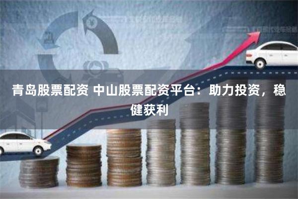 青岛股票配资 中山股票配资平台：助力投资，稳健获利
