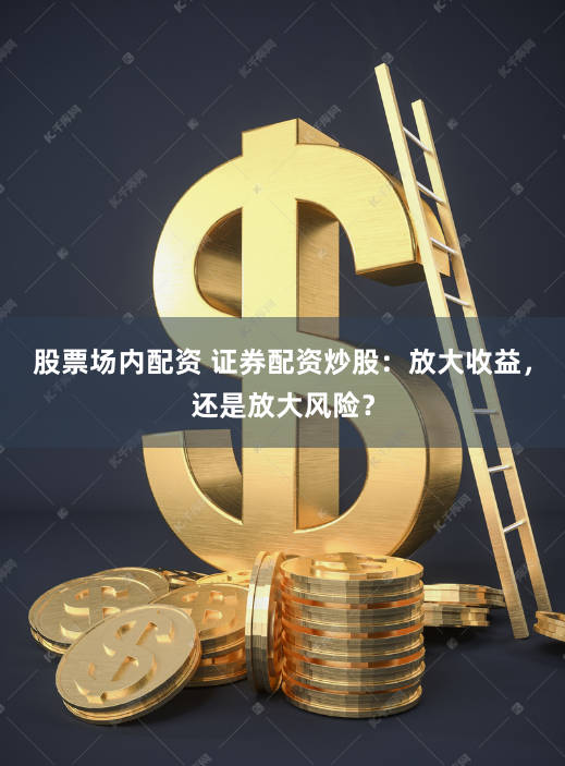股票场内配资 证券配资炒股：放大收益，还是放大风险？