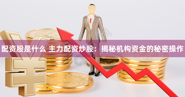 配资股是什么 主力配资炒股：揭秘机构资金的秘密操作