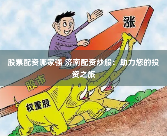 股票配资哪家强 济南配资炒股：助力您的投资之旅