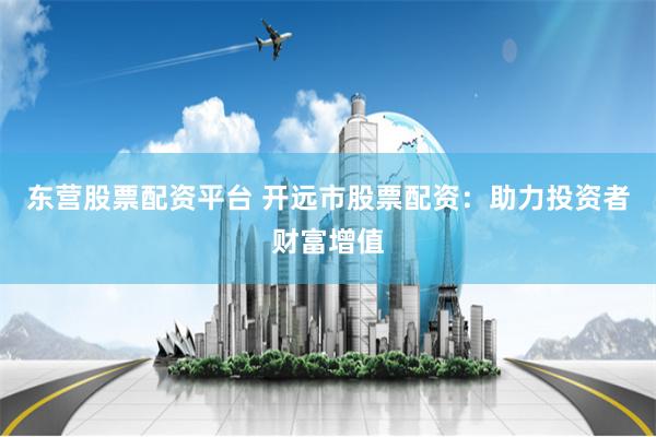 东营股票配资平台 开远市股票配资：助力投资者财富增值