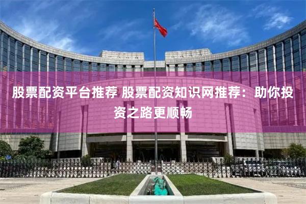 股票配资平台推荐 股票配资知识网推荐：助你投资之路更顺畅