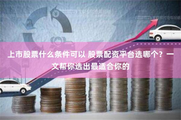 上市股票什么条件可以 股票配资平台选哪个?一文帮你选出最适合你的