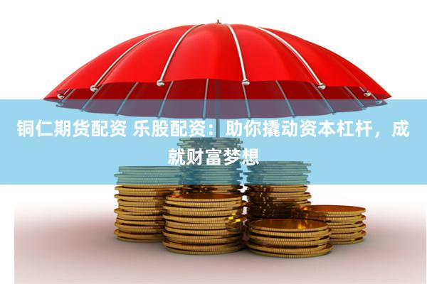 铜仁期货配资 乐股配资：助你撬动资本杠杆，成就财富梦想