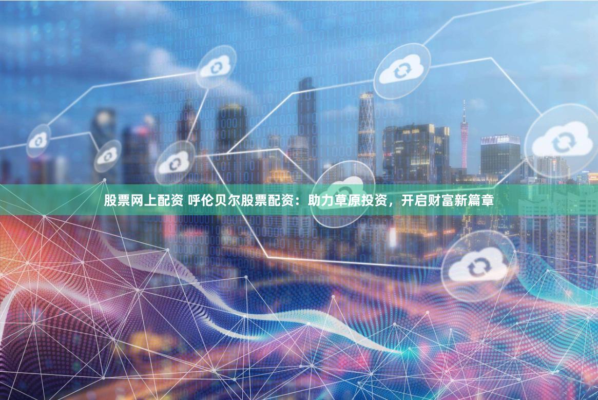 股票网上配资 呼伦贝尔股票配资：助力草原投资，开启财富新篇章