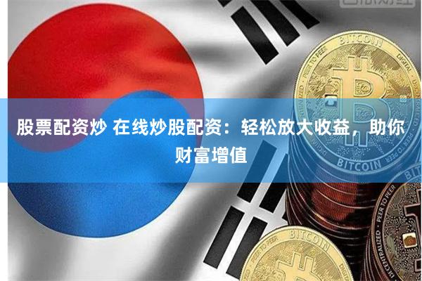 股票配资炒 在线炒股配资：轻松放大收益，助你财富增值