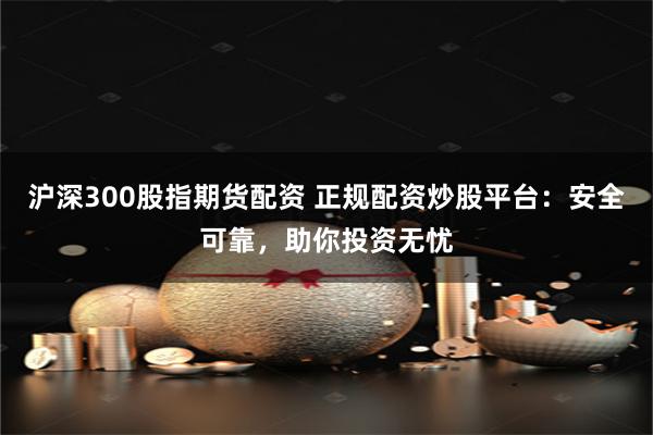 沪深300股指期货配资 正规配资炒股平台：安全可靠，助你投资无忧