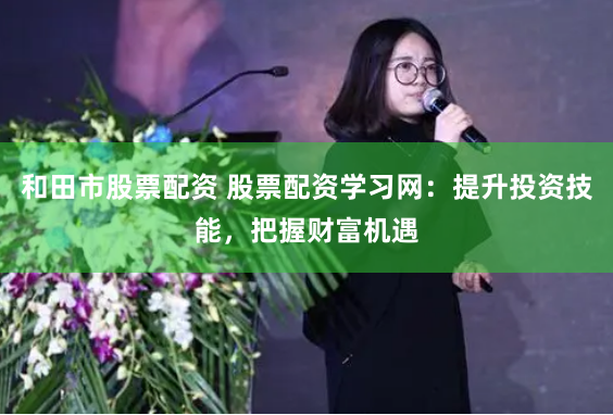 和田市股票配资 股票配资学习网：提升投资技能，把握财富机遇