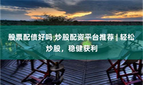 股票配债好吗 炒股配资平台推荐 | 轻松炒股，稳健获利