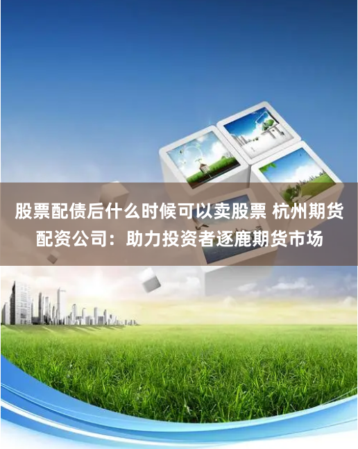 股票配债后什么时候可以卖股票 杭州期货配资公司:助力投资者逐鹿期货市场