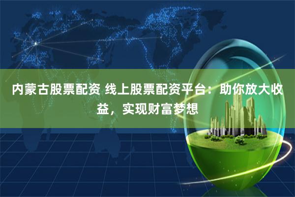 内蒙古股票配资 线上股票配资平台：助你放大收益，实现财富梦想