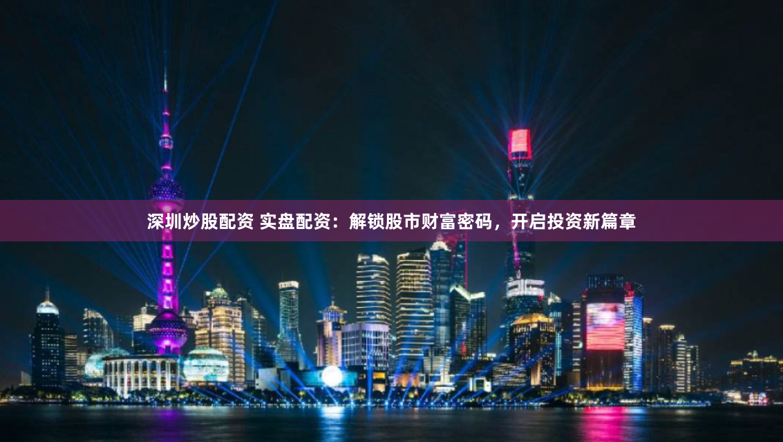 深圳炒股配资 实盘配资：解锁股市财富密码，开启投资新篇章