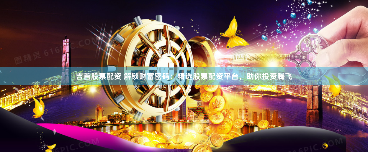 吉首股票配资 解锁财富密码：精选股票配资平台，助你投资腾飞