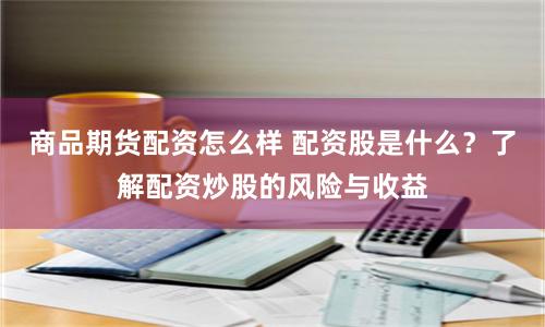 商品期货配资怎么样 配资股是什么？了解配资炒股的风险与收益