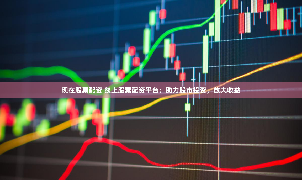 现在股票配资 线上股票配资平台：助力股市投资，放大收益