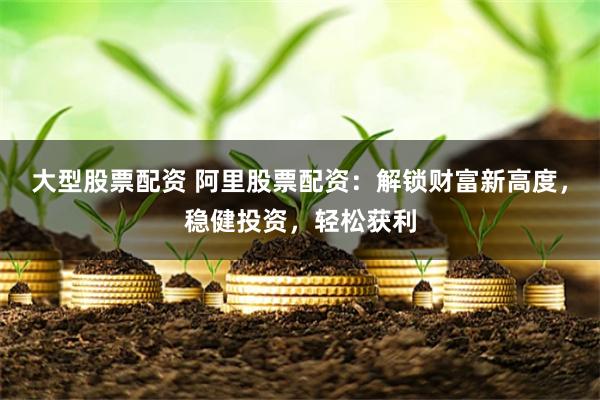 大型股票配资 阿里股票配资：解锁财富新高度，稳健投资，轻松获利