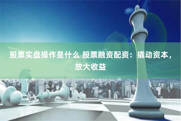 股票实盘操作是什么 股票融资配资：撬动资本，放大收益