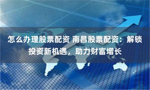 怎么办理股票配资 南昌股票配资：解锁投资新机遇，助力财富增长
