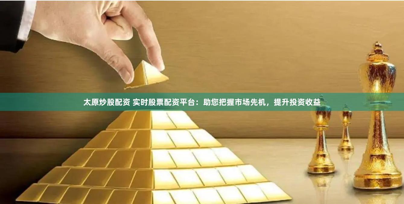 太原炒股配资 实时股票配资平台：助您把握市场先机，提升投资收益