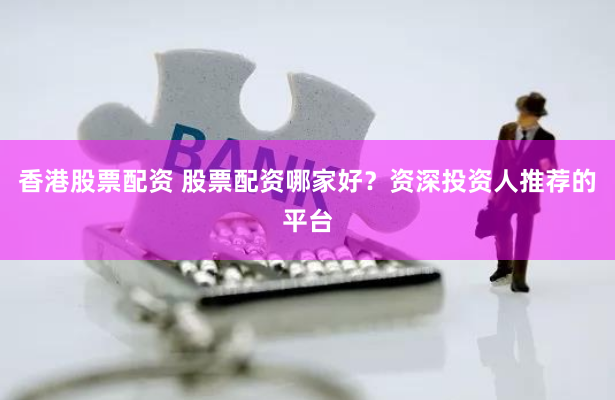 香港股票配资 股票配资哪家好？资深投资人推荐的平台
