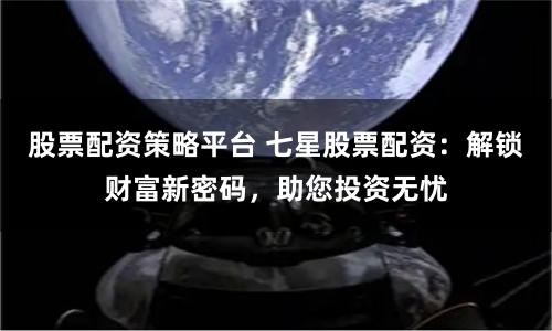 股票配资策略平台 七星股票配资：解锁财富新密码，助您投资无忧