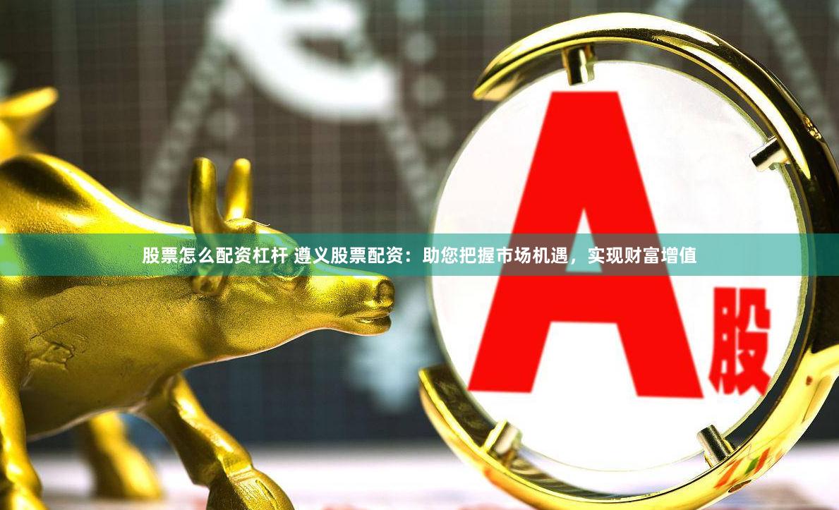 股票怎么配资杠杆 遵义股票配资：助您把握市场机遇，实现财富增值