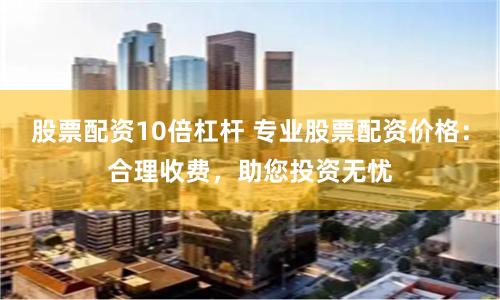 股票配资10倍杠杆 专业股票配资价格：合理收费，助您投资无忧
