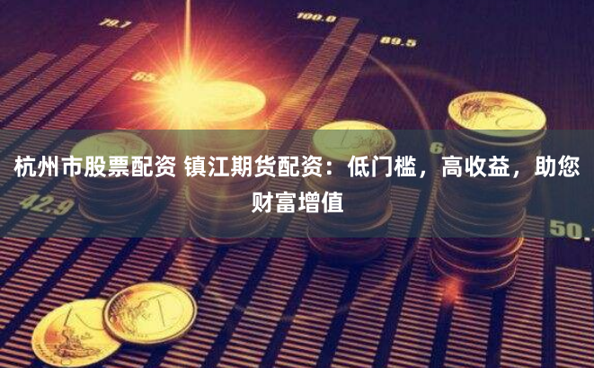杭州市股票配资 镇江期货配资：低门槛，高收益，助您财富增值
