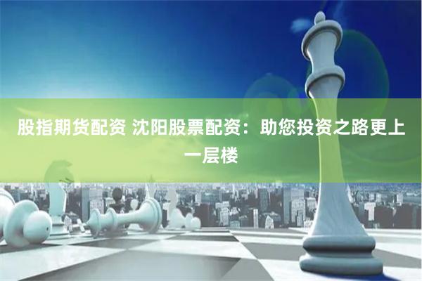 股指期货配资 沈阳股票配资：助您投资之路更上一层楼